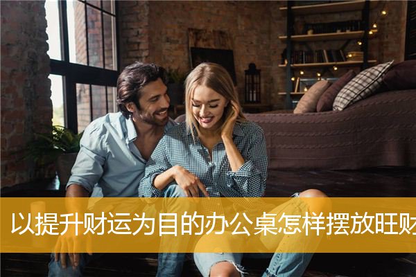 以提升财运为目的办公桌怎样摆放旺财